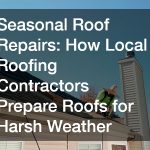 Seasonal Roof Repairs  How Local Roofing Contractors Prepare Roofs for Harsh Weather